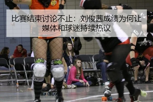 比赛结束讨论不止：刘俊茜成绩为何让媒体和球迷持续热议